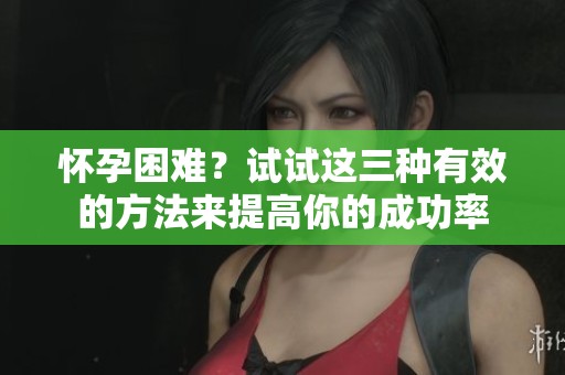 怀孕困难？试试这三种有效的方法来提高你的成功率