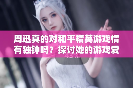 周迅真的对和平精英游戏情有独钟吗？探讨她的游戏爱好与生活趣事