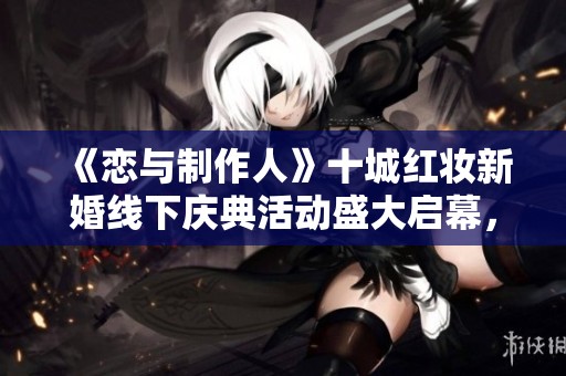《恋与制作人》十城红妆新婚线下庆典活动盛大启幕，与你共庆爱的旅程