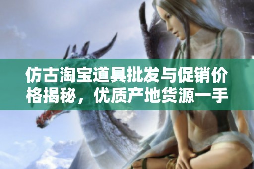 仿古淘宝道具批发与促销价格揭秘，优质产地货源一手掌握，满足你的独特需求