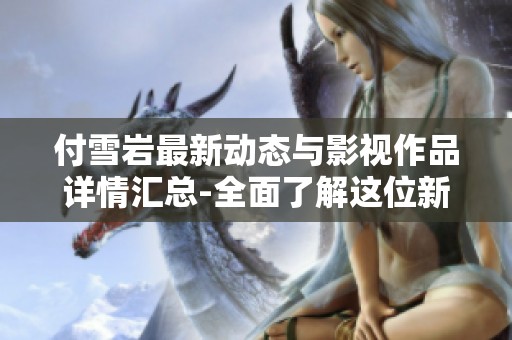 付雪岩最新动态与影视作品详情汇总-全面了解这位新星的成长历程和精彩表现