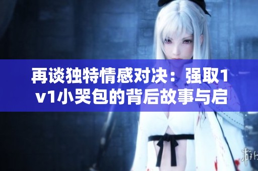 再谈独特情感对决：强取1 v1小哭包的背后故事与启示