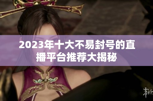 2023年十大不易封号的直播平台推荐大揭秘