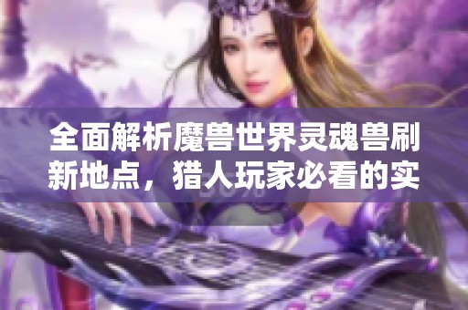 全面解析魔兽世界灵魂兽刷新地点，猎人玩家必看的实用指南与技巧分享