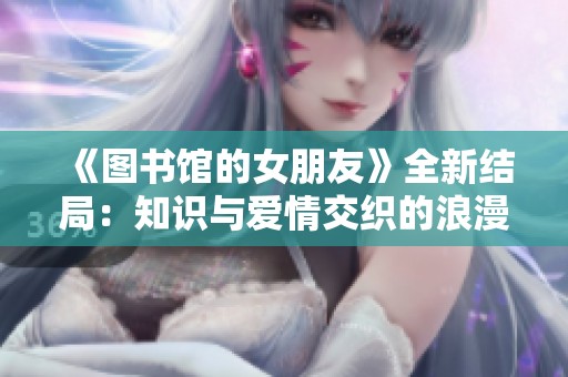 《图书馆的女朋友》全新结局：知识与爱情交织的浪漫旅程
