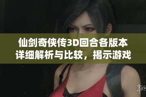 仙剑奇侠传3D回合各版本详细解析与比较，揭示游戏魅力所在