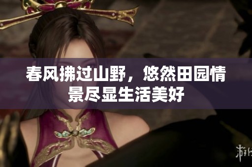 春风拂过山野，悠然田园情景尽显生活美好