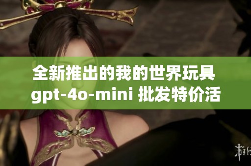 全新推出的我的世界玩具 gpt-4o-mini 批发特价活动，抢购限时优惠！