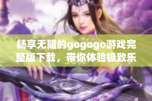 畅享无阻的gogogo游戏完整版下载，带你体验极致乐趣