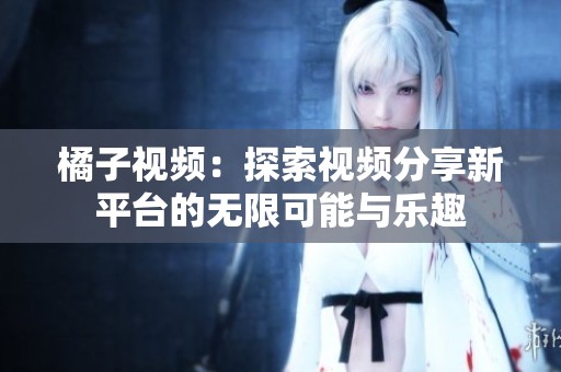 橘子视频：探索视频分享新平台的无限可能与乐趣
