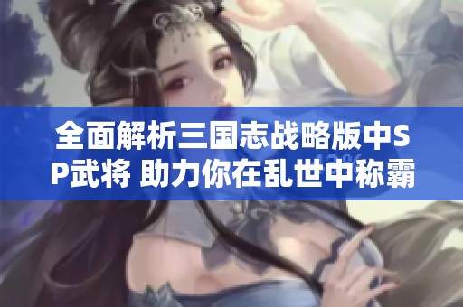 全面解析三国志战略版中SP武将 助力你在乱世中称霸天下掌控全局