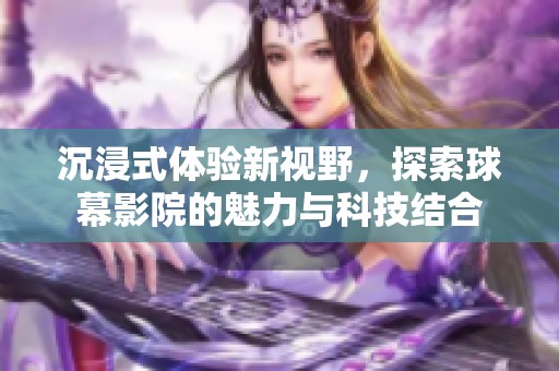 沉浸式体验新视野，探索球幕影院的魅力与科技结合