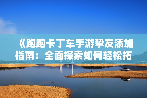 《跑跑卡丁车手游挚友添加指南：全面探索如何轻松拓展你的交友圈》