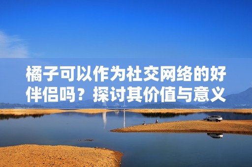 橘子可以作为社交网络的好伴侣吗？探讨其价值与意义