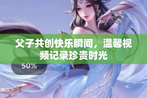 父子共创快乐瞬间，温馨视频记录珍贵时光