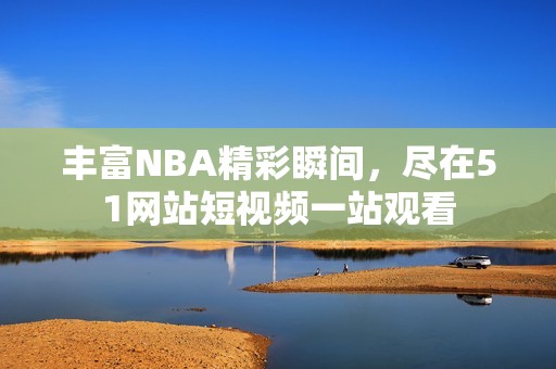 丰富NBA精彩瞬间，尽在51网站短视频一站观看