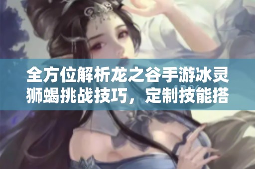 全方位解析龙之谷手游冰灵狮蝎挑战技巧，定制技能搭配与实战操作指南