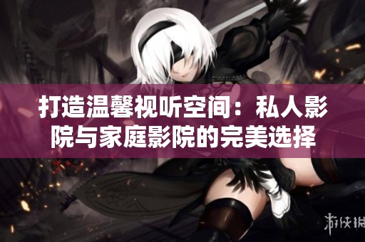 打造温馨视听空间：私人影院与家庭影院的完美选择
