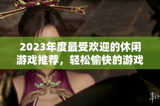 2023年度最受欢迎的休闲游戏推荐，轻松愉快的游戏体验等你来探索