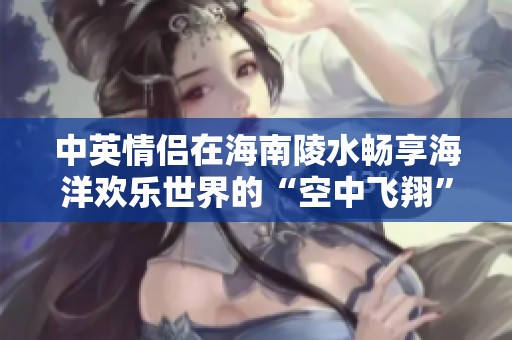 中英情侣在海南陵水畅享海洋欢乐世界的“空中飞翔”与“深海探险”双重体验之旅