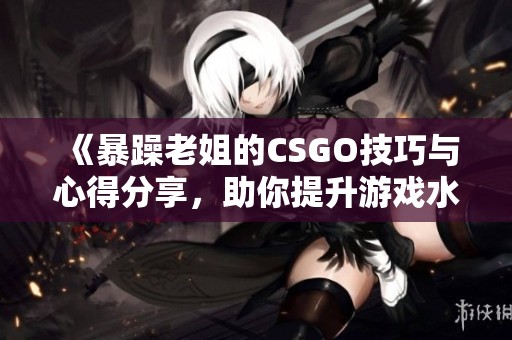 《暴躁老姐的CSGO技巧与心得分享，助你提升游戏水平》