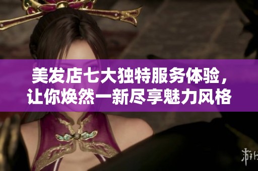 美发店七大独特服务体验，让你焕然一新尽享魅力风格