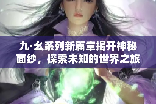 九·幺系列新篇章揭开神秘面纱，探索未知的世界之旅