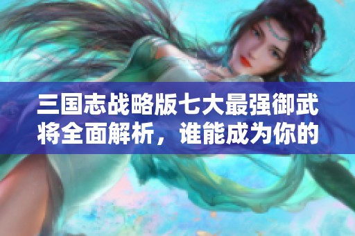三国志战略版七大最强御武将全面解析，谁能成为你的最佳选择？