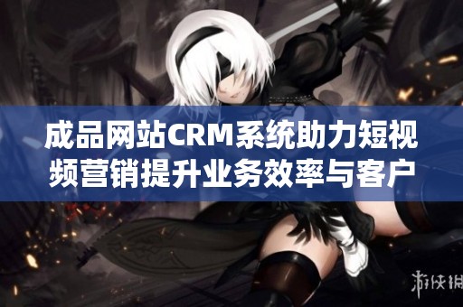 成品网站CRM系统助力短视频营销提升业务效率与客户管理