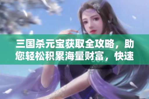 三国杀元宝获取全攻略，助您轻松积累海量财富，快速提升游戏体验