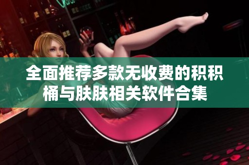 全面推荐多款无收费的积积桶与肤肤相关软件合集
