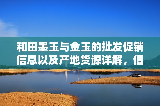 和田墨玉与金玉的批发促销信息以及产地货源详解，值得关注的珠宝市场动态
