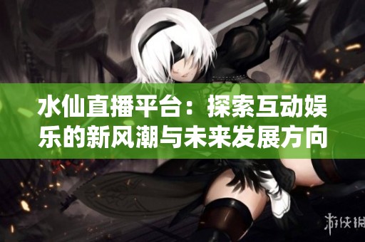 水仙直播平台：探索互动娱乐的新风潮与未来发展方向
