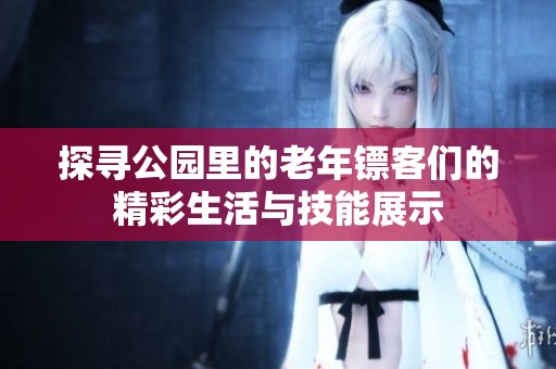 探寻公园里的老年镖客们的精彩生活与技能展示