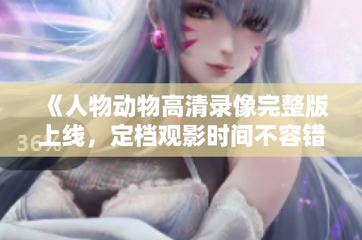 《人物动物高清录像完整版上线，定档观影时间不容错过》