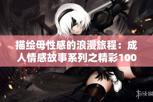 描绘母性感的浪漫旅程：成人情感故事系列之精彩1000篇