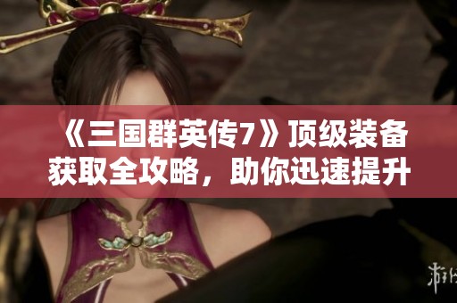 《三国群英传7》顶级装备获取全攻略，助你迅速提升战力的必备指南