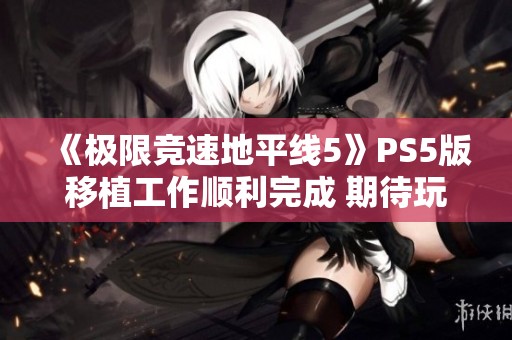 《极限竞速地平线5》PS5版移植工作顺利完成 期待玩家的新体验