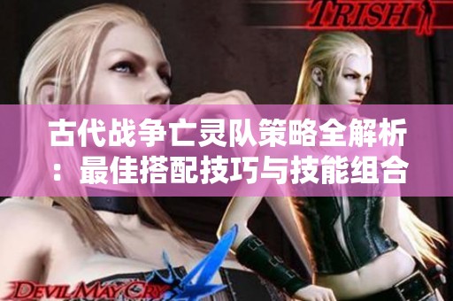 古代战争亡灵队策略全解析：最佳搭配技巧与技能组合详解攻略