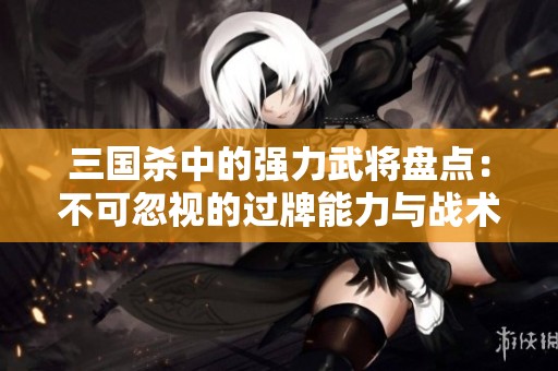 三国杀中的强力武将盘点：不可忽视的过牌能力与战术价值解析