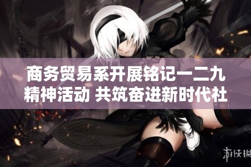 商务贸易系开展铭记一二九精神活动 共筑奋进新时代社区服务新局面