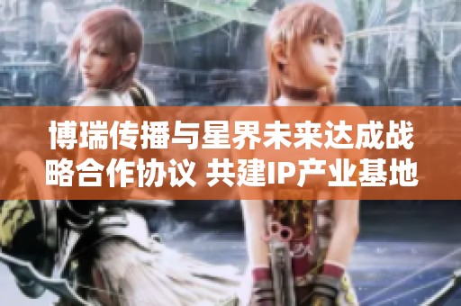 博瑞传播与星界未来达成战略合作协议 共建IP产业基地推进项目发展
