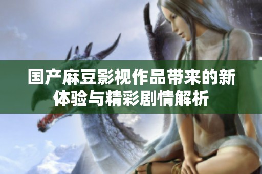 国产麻豆影视作品带来的新体验与精彩剧情解析