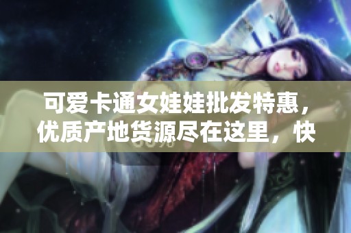 可爱卡通女娃娃批发特惠，优质产地货源尽在这里，快来选购心仪款式吧