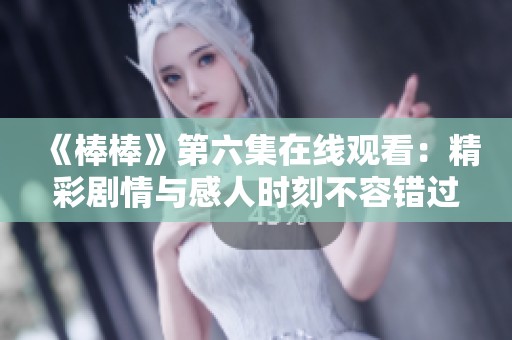《棒棒》第六集在线观看：精彩剧情与感人时刻不容错过