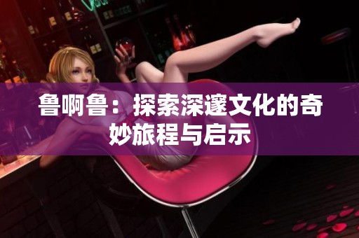 鲁啊鲁：探索深邃文化的奇妙旅程与启示