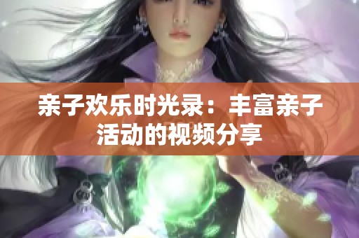 亲子欢乐时光录：丰富亲子活动的视频分享