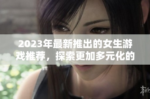 2023年最新推出的女生游戏推荐，探索更加多元化的女性视角与玩法乐趣