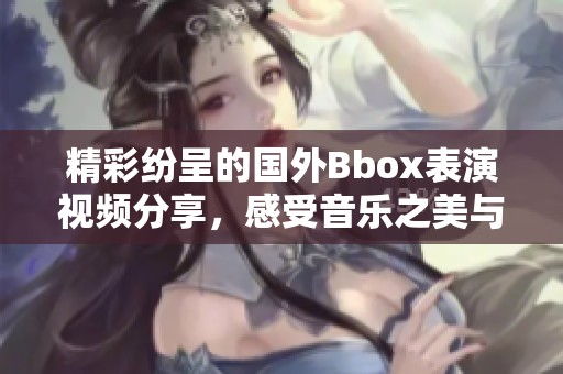 精彩纷呈的国外Bbox表演视频分享，感受音乐之美与节奏魅力