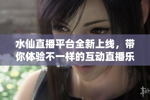 水仙直播平台全新上线，带你体验不一样的互动直播乐趣